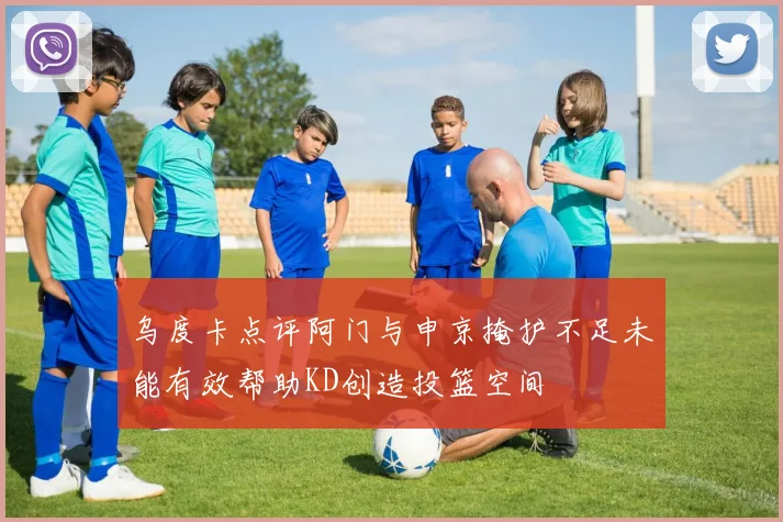 乌度卡点评阿门与申京掩护不足未能有效帮助KD创造投篮空间