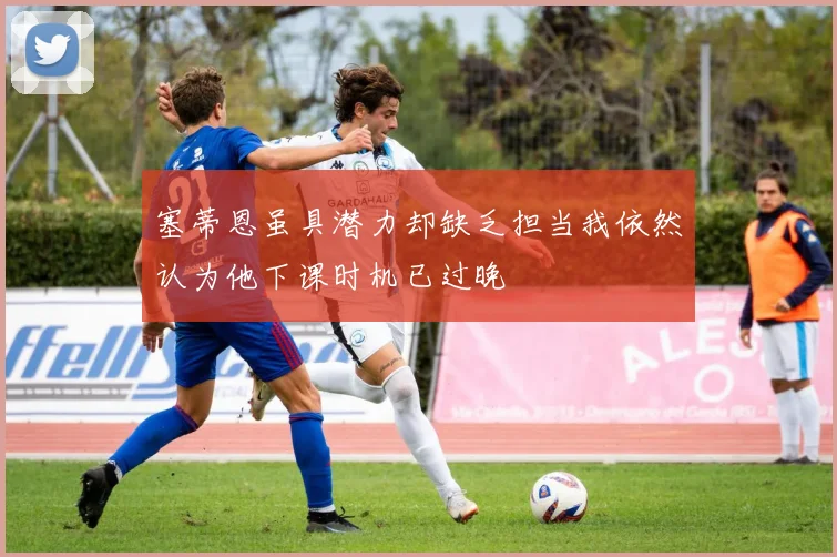 塞蒂恩虽具潜力却缺乏担当我依然认为他下课时机已过晚