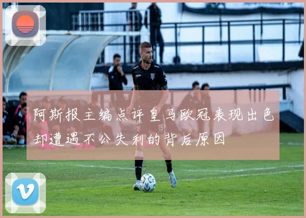 阿斯报主编点评皇马欧冠表现出色却遭遇不公失利的背后原因