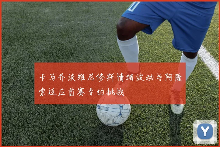 卡马乔谈维尼修斯情绪波动与阿隆索适应首赛季的挑战