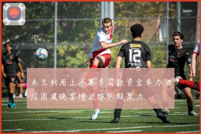 米兰利用上半赛季罚款资金举办酒店团建晚宴增进球队凝聚力