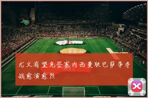 尤文有望免签塞内西曼联巴萨争夺战愈演愈烈