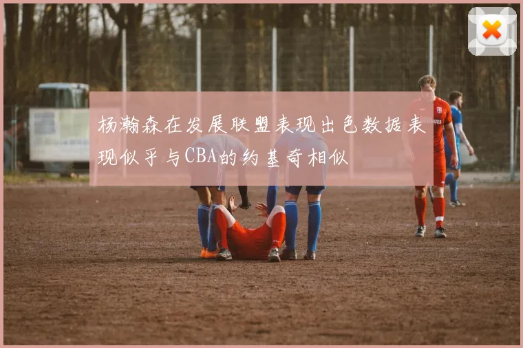 杨瀚森在发展联盟表现出色数据表现似乎与CBA的约基奇相似