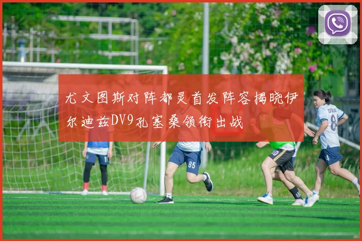 尤文图斯对阵都灵首发阵容揭晓伊尔迪兹DV9孔塞桑领衔出战