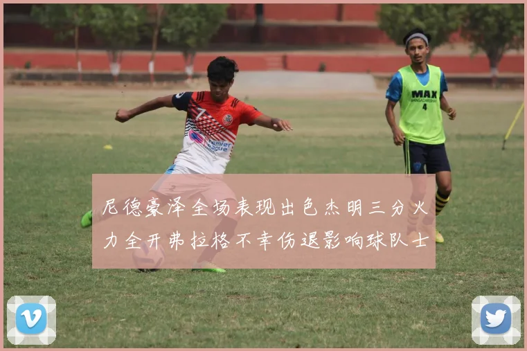 尼德豪泽全场表现出色杰明三分火力全开弗拉格不幸伤退影响球队士气