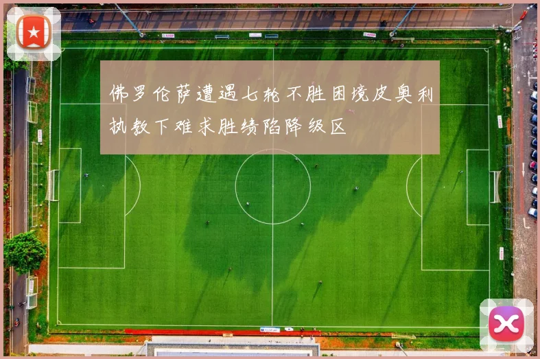 佛罗伦萨遭遇七轮不胜困境皮奥利执教下难求胜绩陷降级区