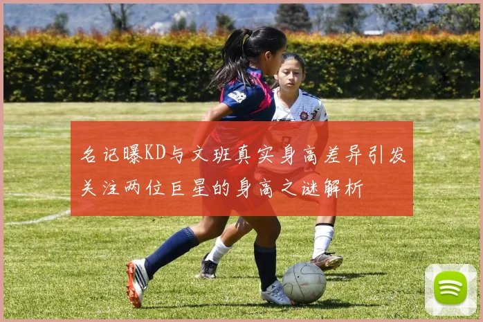 名记曝KD与文班真实身高差异引发关注两位巨星的身高之谜解析