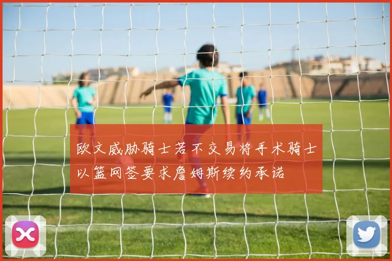 欧文威胁骑士若不交易将手术骑士以篮网签要求詹姆斯续约承诺
