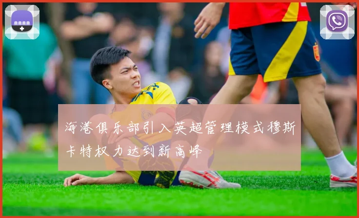 海港俱乐部引入英超管理模式穆斯卡特权力达到新高峰