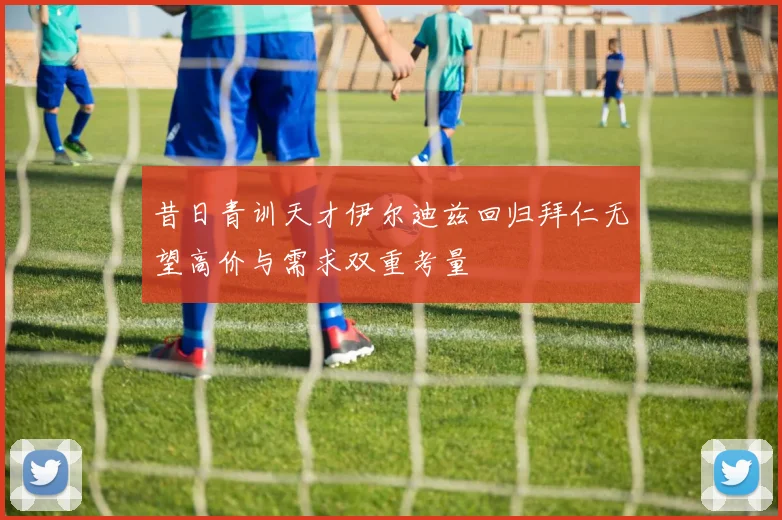 昔日青训天才伊尔迪兹回归拜仁无望高价与需求双重考量
