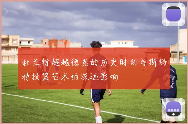 杜兰特超越德克的历史时刻与斯玛特投篮艺术的深远影响