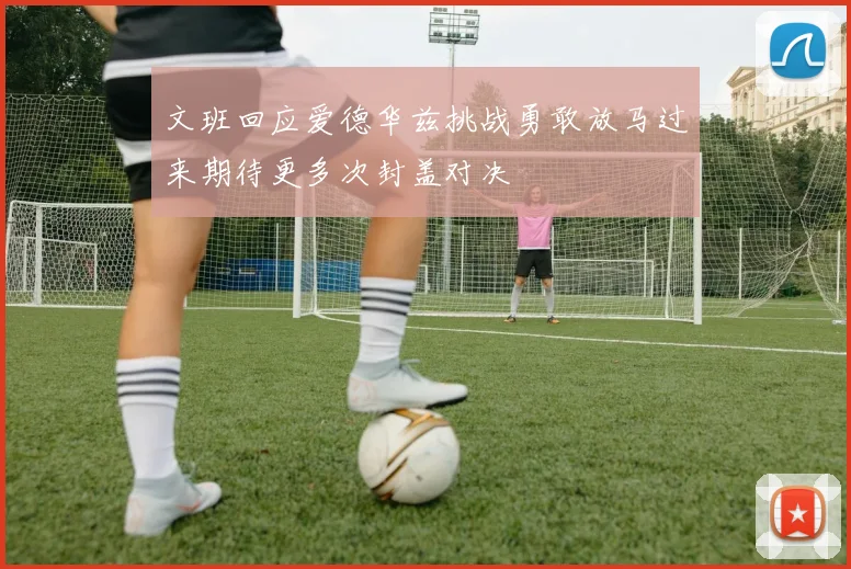 文班回应爱德华兹挑战勇敢放马过来期待更多次封盖对决