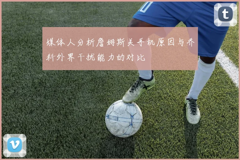 媒体人分析詹姆斯关手机原因与乔科外界干扰能力的对比