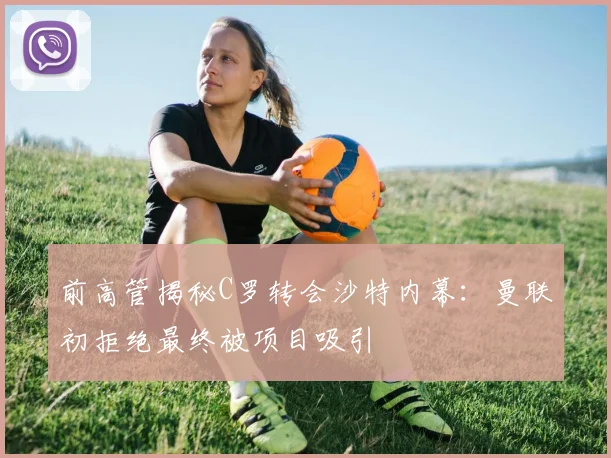 前高管揭秘C罗转会沙特内幕：曼联初拒绝最终被项目吸引