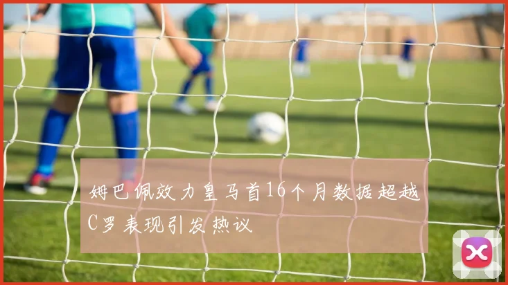 姆巴佩效力皇马首16个月数据超越C罗表现引发热议