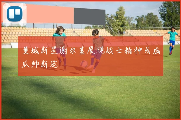 曼城新星谢尔基展现战士精神或成瓜帅新宠