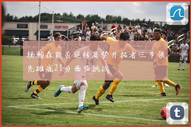 杨瀚森能否逆转局势开拓者三节领先雄鹿21分面临挑战