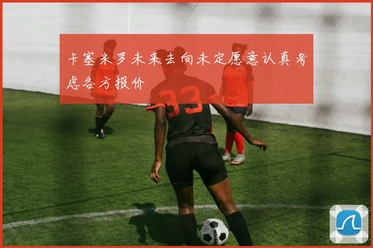 卡塞米罗未来去向未定愿意认真考虑各方报价