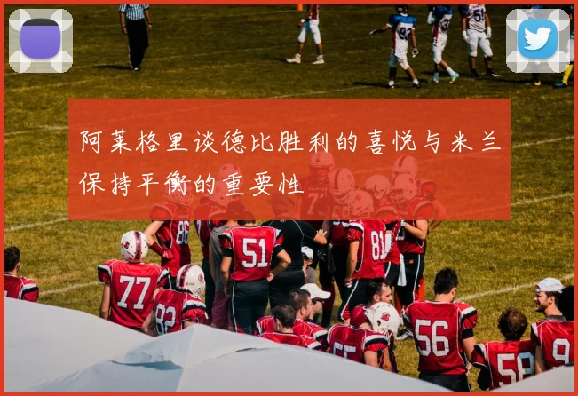 阿莱格里谈德比胜利的喜悦与米兰保持平衡的重要性
