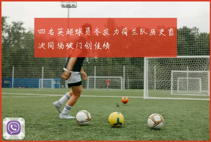 四名英超球员齐发力荷兰队历史首次同场破门创佳绩