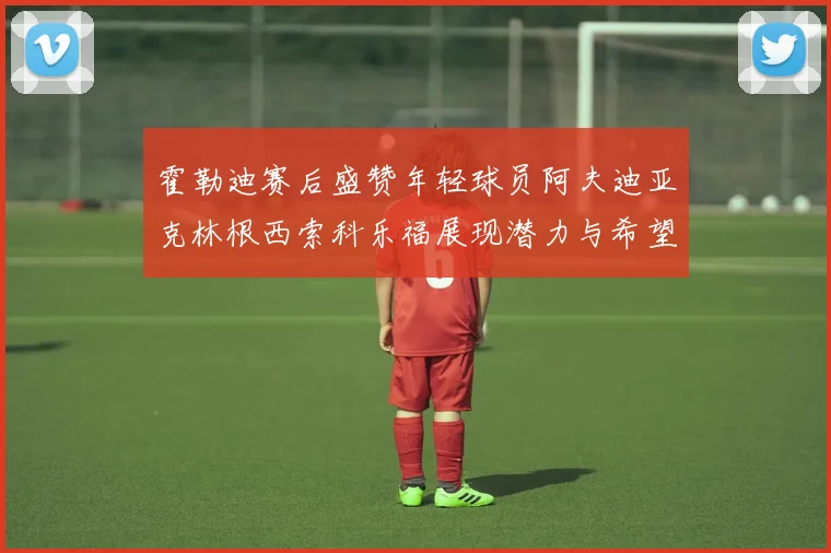 霍勒迪赛后盛赞年轻球员阿夫迪亚克林根西索科乐福展现潜力与希望