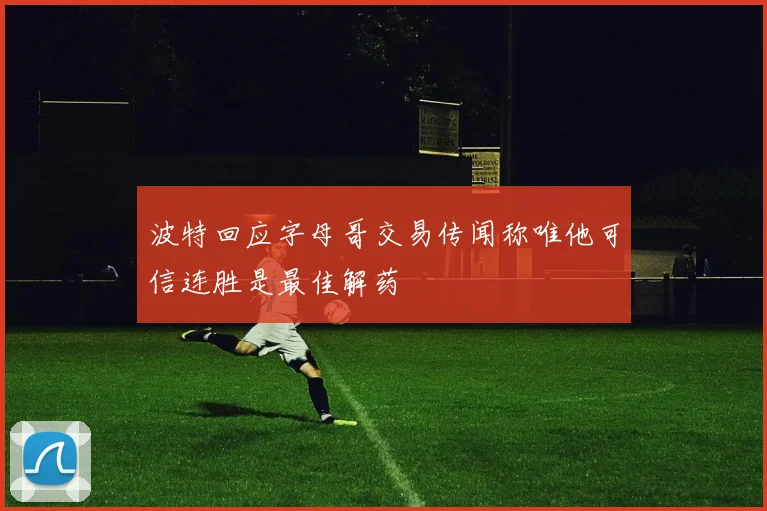 波特回应字母哥交易传闻称唯他可信连胜是最佳解药