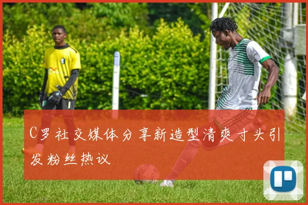 C罗社交媒体分享新造型清爽寸头引发粉丝热议