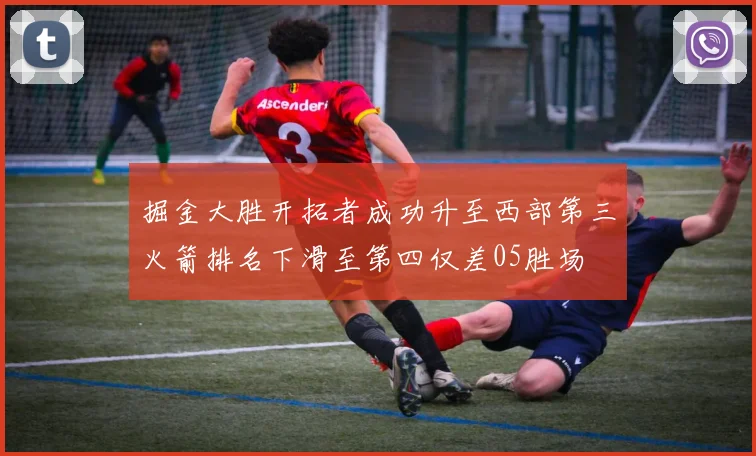 掘金大胜开拓者成功升至西部第三火箭排名下滑至第四仅差05胜场