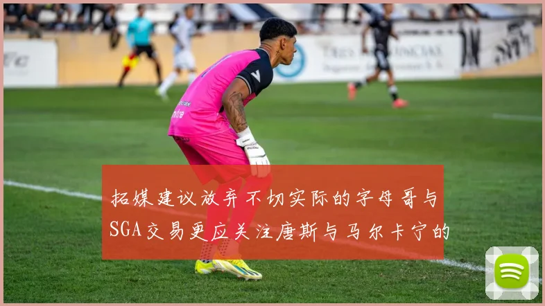 拓媒建议放弃不切实际的字母哥与SGA交易更应关注唐斯与马尔卡宁的潜力