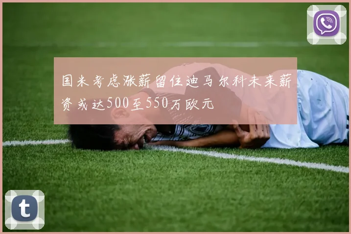 国米考虑涨薪留住迪马尔科未来薪资或达500至550万欧元