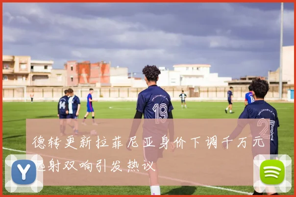 德转更新拉菲尼亚身价下调千万元远射双响引发热议