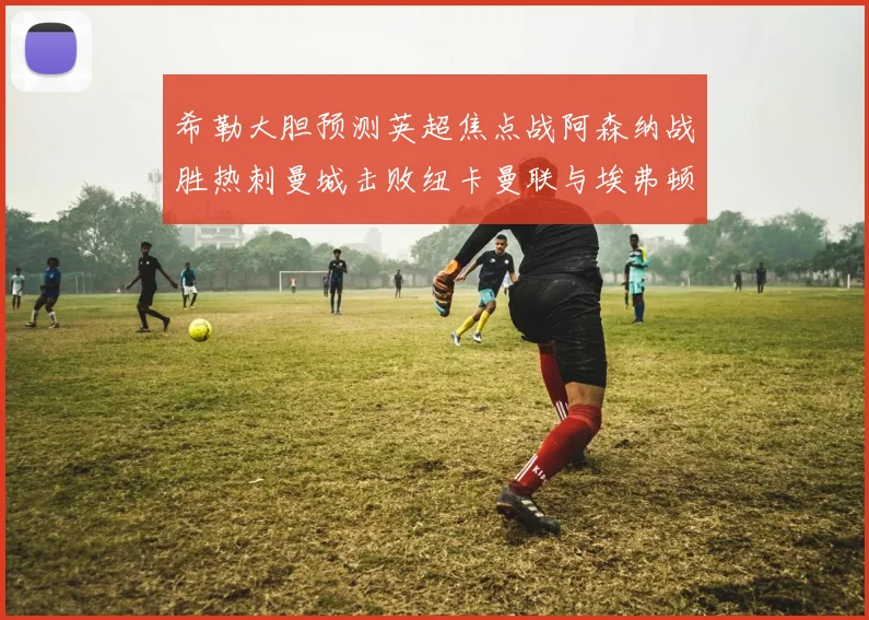 希勒大胆预测英超焦点战阿森纳战胜热刺曼城击败纽卡曼联与埃弗顿握手言和