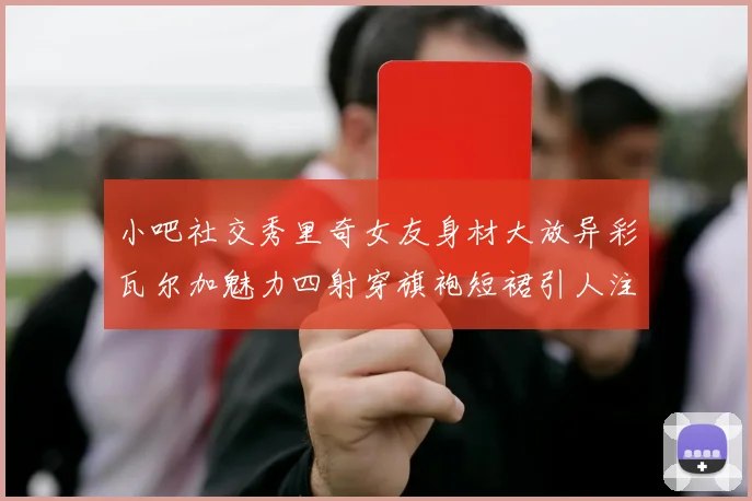 小吧社交秀里奇女友身材大放异彩瓦尔加魅力四射穿旗袍短裙引人注目