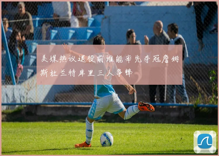 美媒热议退役前谁能率先夺冠詹姆斯杜兰特库里三人争锋
