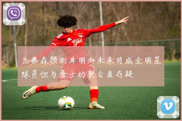 杰弗森预测库明加未来将成全明星球员但与勇士的契合度存疑