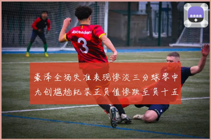 豪泽全场失准表现惨淡三分球零中九创尴尬纪录正负值惨跌至负十五