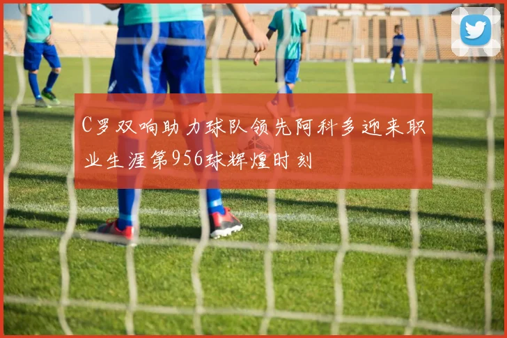 C罗双响助力球队领先阿科多迎来职业生涯第956球辉煌时刻