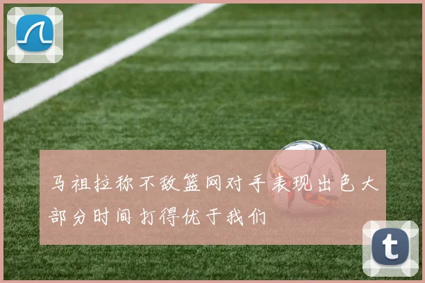 马祖拉称不敌篮网对手表现出色大部分时间打得优于我们