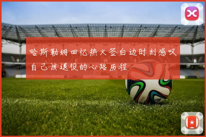 哈斯勒姆回忆热火签白边时刻感叹自己该退役的心路历程