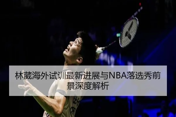 林葳海外试训最新进展与NBA落选秀前景深度解析（BOYUSPORTS）